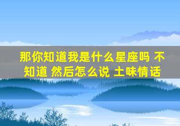 那你知道我是什么星座吗 不知道 然后怎么说 土味情话